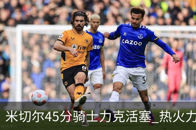 米切尔45分骑士力克活塞 热火力克国王止7连败